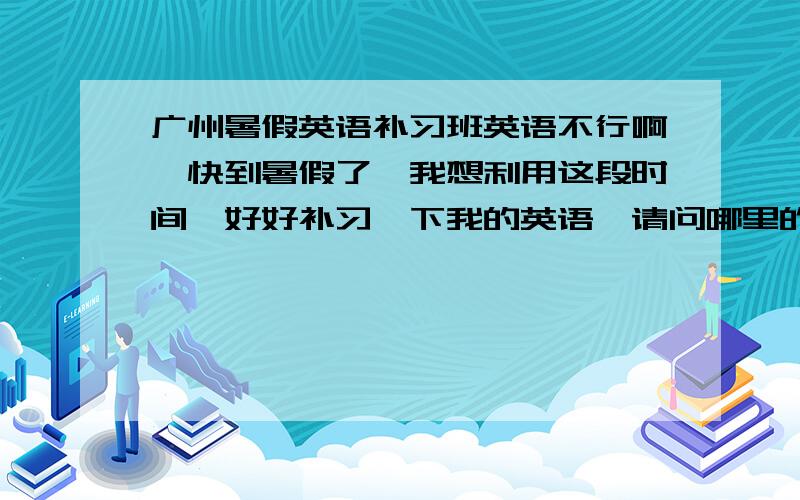 广州暑假英语补习班英语不行啊,快到暑假了,我想利用这段时间,好好补习一下我的英语,请问哪里的英语补习比较好?我不要那种听完想睡觉的课堂氛围!