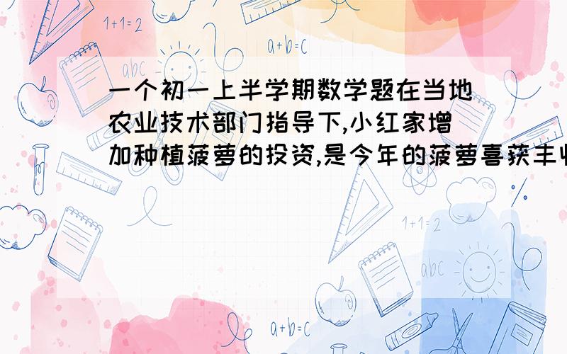 一个初一上半学期数学题在当地农业技术部门指导下,小红家增加种植菠萝的投资,是今年的菠萝喜获丰收,下面市场、小红爸爸、妈妈的一段对话.爸爸老李：“阿菊,我算了一下,今年我们家菠