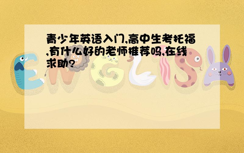 青少年英语入门,高中生考托福,有什么好的老师推荐吗,在线求助?