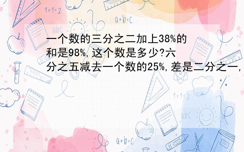 一个数的三分之二加上38%的和是98%,这个数是多少?六分之五减去一个数的25%,差是二分之一,这个数是?0.8加上35的20%等于一个数的三分之二,这个数是多少?