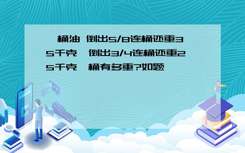 一桶油 倒出5/8连桶还重35千克,倒出3/4连桶还重25千克,桶有多重?如题