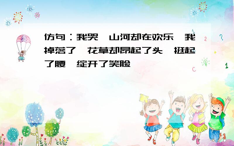 仿句：我哭,山河却在欢乐,我掉落了,花草却昂起了头,挺起了腰,绽开了笑脸