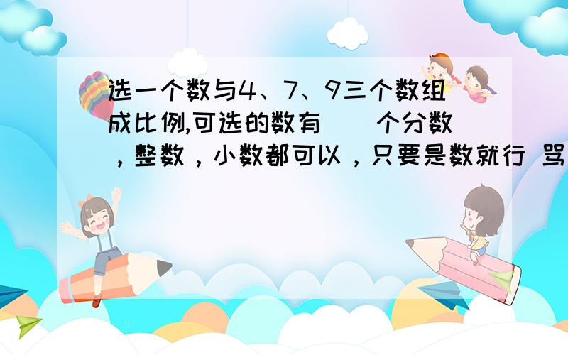 选一个数与4、7、9三个数组成比例,可选的数有（）个分数，整数，小数都可以，只要是数就行 骂人和刷分的滚 要求100%对 注：可选的数的值都是不同的，所以是求可以组成比例的不同的数