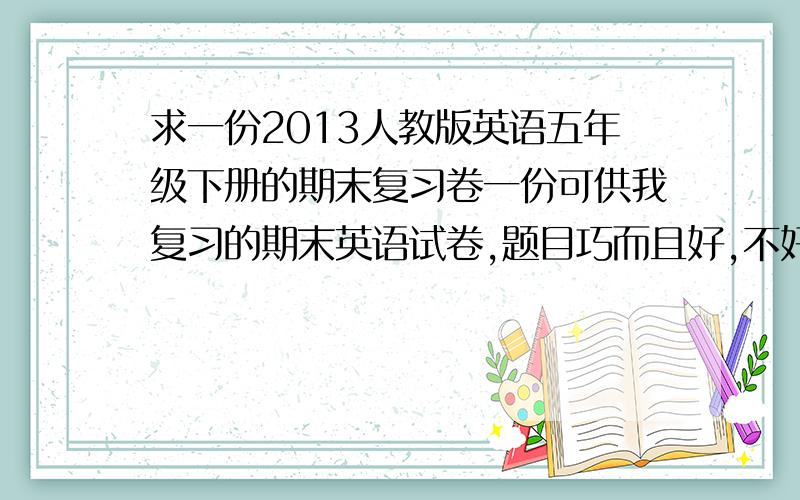 求一份2013人教版英语五年级下册的期末复习卷一份可供我复习的期末英语试卷,题目巧而且好,不好我不要.