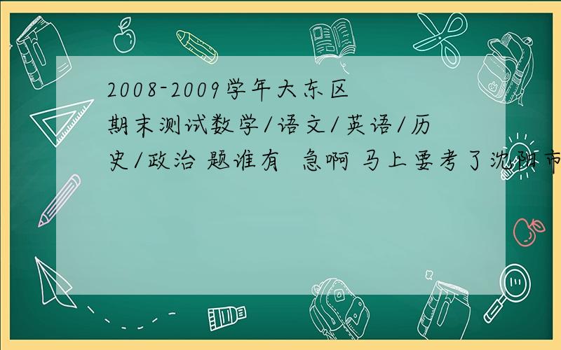 2008-2009学年大东区期末测试数学/语文/英语/历史/政治 题谁有  急啊 马上要考了沈阳市期末测试数学/语文/英语/历史/政治