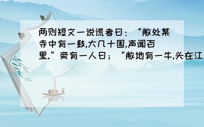 两则短文一说谎者曰：“敝处某寺中有一鼓,大几十围,声闻百里.”旁有一人曰；“敝地有一牛,头在江南,尾在江北,重足有万余斤,岂不奇哉”众人不信.某人曰：“若没有这只大牛,如何得这张