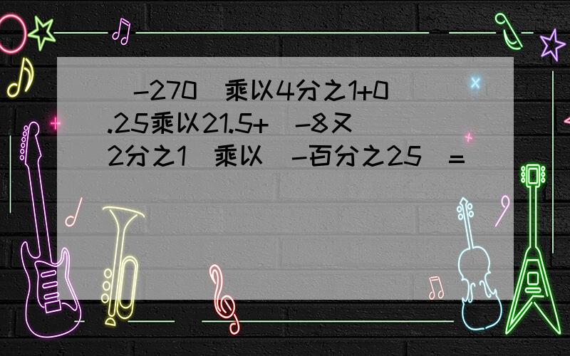 [-270]乘以4分之1+0.25乘以21.5+[-8又2分之1]乘以[-百分之25]=