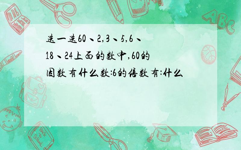 选一选60丶2,3丶5,6丶18丶24上面的数中,60的因数有什么数:6的倍数有:什么