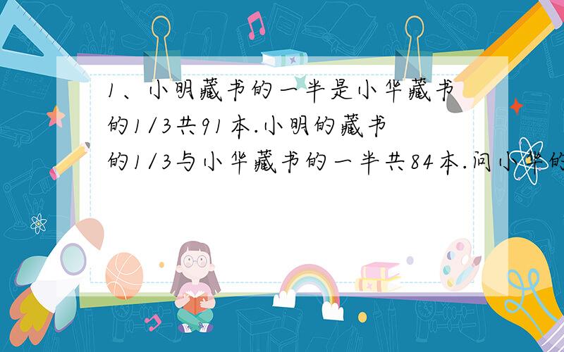 1、小明藏书的一半是小华藏书的1/3共91本.小明的藏书的1/3与小华藏书的一半共84本.问小华的藏书有几本.