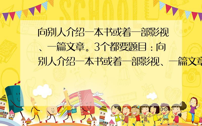 向别人介绍一本书或着一部影视、一篇文章。3个都要题目：向别人介绍一本书或着一部影视、一篇文章。3个都要