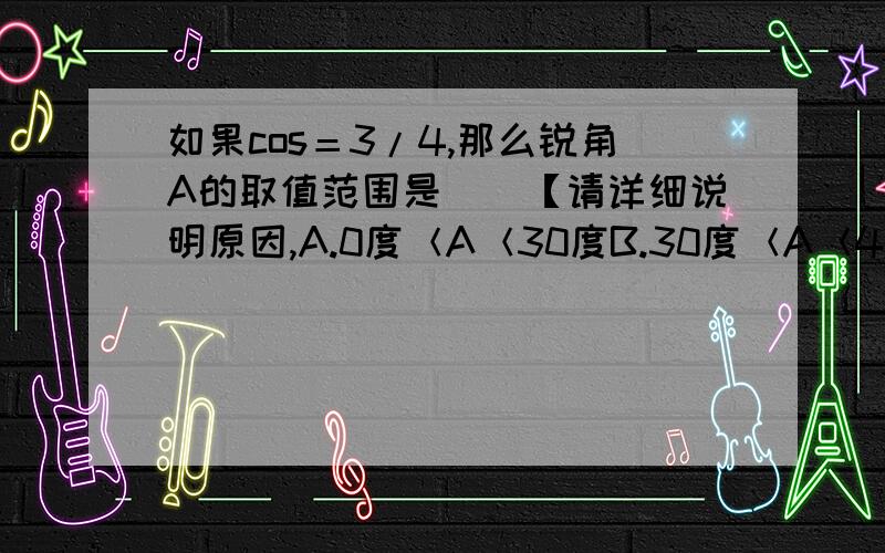 如果cos＝3/4,那么锐角A的取值范围是（）【请详细说明原因,A.0度＜A＜30度B.30度＜A＜45度C.45度＜A＜60度D.60度＜A＜90度