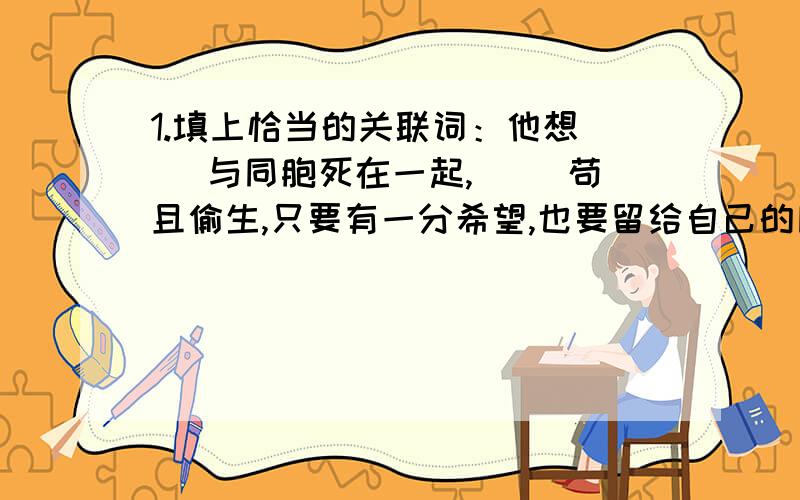 1.填上恰当的关联词：他想（ ）与同胞死在一起,（ )苟且偷生,只要有一分希望,也要留给自己的同胞.2.按要求完成练习：（1）写出四个表示爱国的成语 (2)写出表示爱国的名言和诗句各一句（