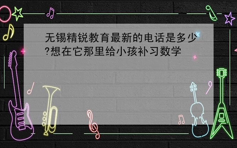 无锡精锐教育最新的电话是多少?想在它那里给小孩补习数学