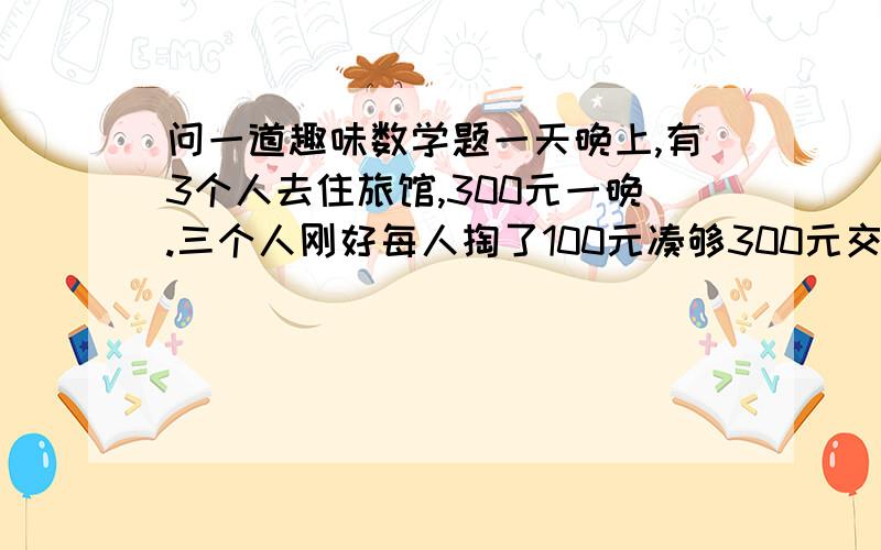 问一道趣味数学题一天晚上,有3个人去住旅馆,300元一晚.三个人刚好每人掏了100元凑够300元交给了老板.3×100=300（元） 后来老板说今天搞活动,优惠到250元,拿出50元命令服务生退还给他们三人.3