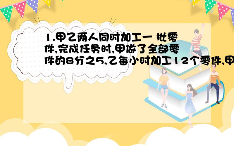 1.甲乙两人同时加工一 批零件,完成任务时,甲做了全部零件的8分之5,乙每小时加工12个零件,甲单独加工这批零件要12小时,这批零件有多少个?2.一项工程,甲独做要50天完成,现在由甲、乙合作,中