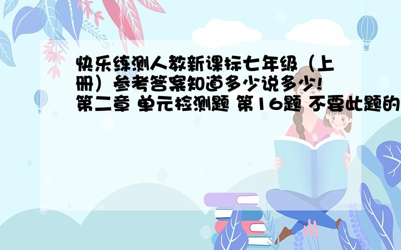 快乐练测人教新课标七年级（上册）参考答案知道多少说多少!第二章 单元检测题 第16题 不要此题的答案,要规律!