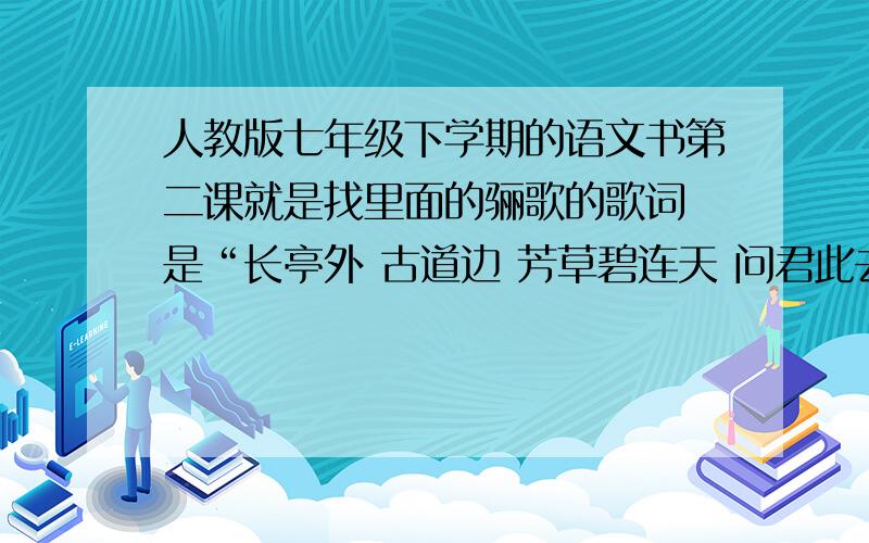 人教版七年级下学期的语文书第二课就是找里面的骊歌的歌词 是“长亭外 古道边 芳草碧连天 问君此去几时来 来时莫徘徊·····”这种 是“芳草碧连天 问君此去几时来 来时莫徘徊”这种