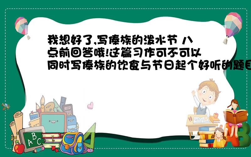 我想好了,写傣族的泼水节 八点前回答哦!这篇习作可不可以同时写傣族的饮食与节日起个好听的题目 例如 眼眸深处全是爱