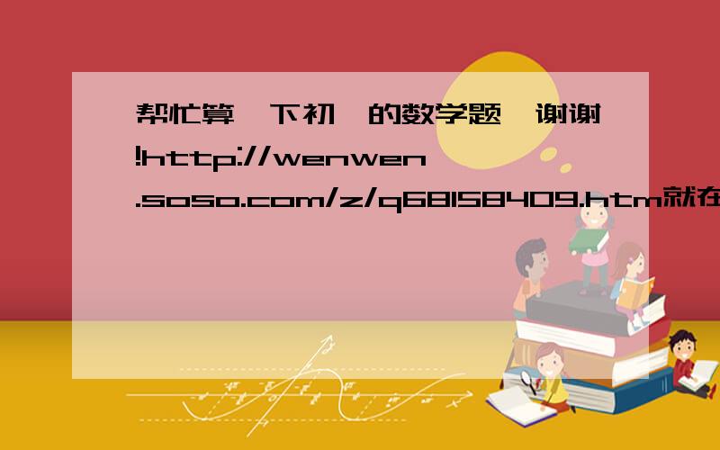 帮忙算一下初一的数学题,谢谢!http://wenwen.soso.com/z/q68158409.htm就在这里了``