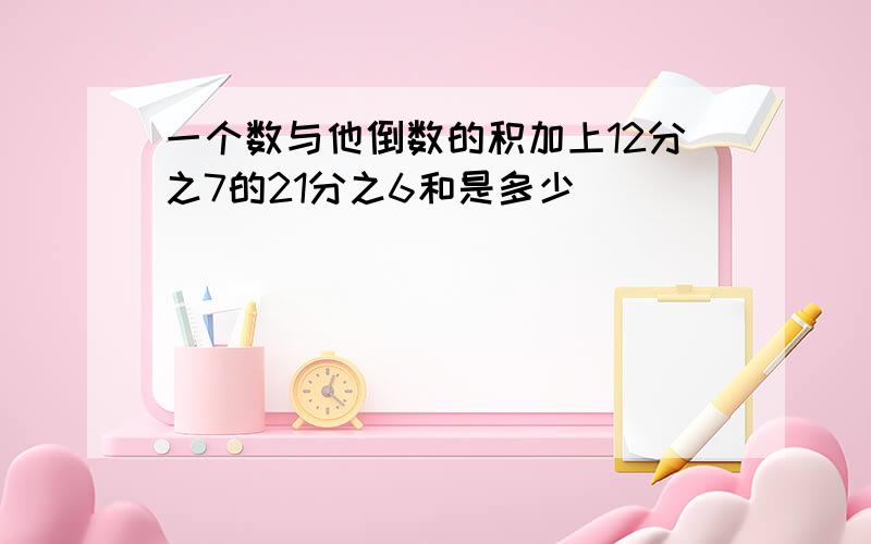 一个数与他倒数的积加上12分之7的21分之6和是多少