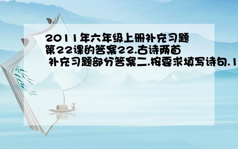 2011年六年级上册补充习题第22课的答案22.古诗两首 补充习题部分答案二.按要求填写诗句.1.纸上得来终觉浅，绝知此事要躬行。2.问渠哪得清如许?为有源头活水来。3.活水 不短学习新知识.三.