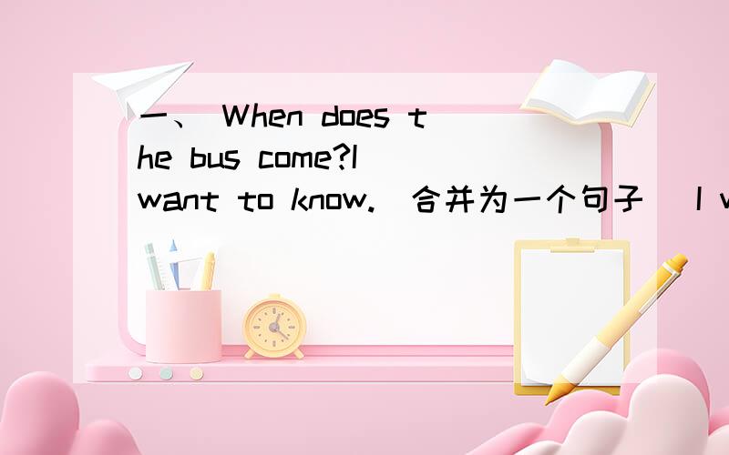 一、 When does the bus come?I want to know.(合并为一个句子） I want to know （ ） the bus （ ）.二、 She has （eight） apples.（对括号部分提问）