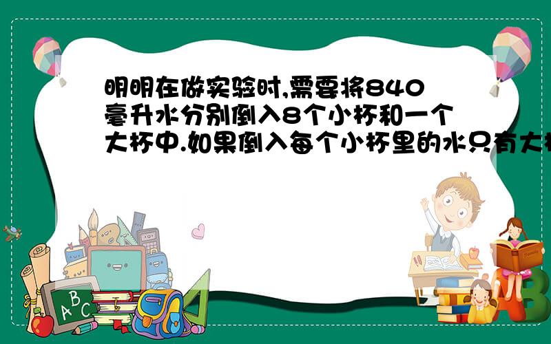 明明在做实验时,需要将840毫升水分别倒入8个小杯和一个大杯中.如果倒入每个小杯里的水只有大杯里的四分之一.每个大杯里应倒入多少毫升的水?每个小杯呢?要写 假设把840毫升水全部倒入大