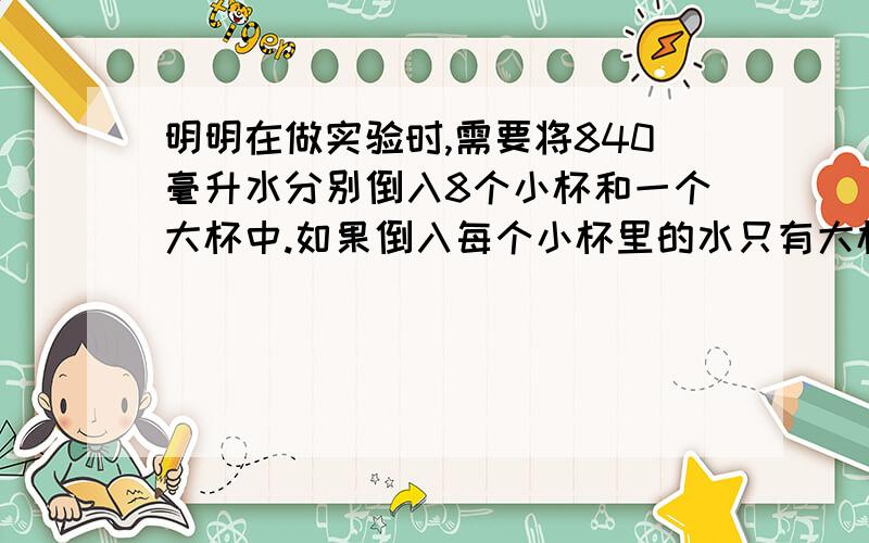 明明在做实验时,需要将840毫升水分别倒入8个小杯和一个大杯中.如果倒入每个小杯里的水只有大杯里的四分之一.每个大杯里应倒入多少毫升的水?每个小杯呢?假设把840毫升水全部倒入小杯.分