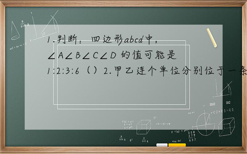 1.判断：四边形abcd中,∠A∠B∠C∠D 的值可能是1:2:3:6（）2.甲乙连个单位分别位于一条封闭式街道的两旁,先准备合作修建一条过街天桥：问（1）桥建在何处时才能使由甲到乙的路线最短?（注