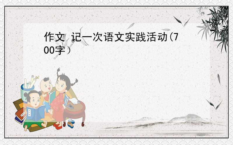 作文 记一次语文实践活动(700字）