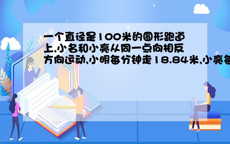 一个直径是100米的圆形跑道上,小名和小亮从同一点向相反方向运动,小明每分钟走18.84米,小亮每分钟走12.56米.当他俩再次相遇时,小明比小亮多走了多少米?