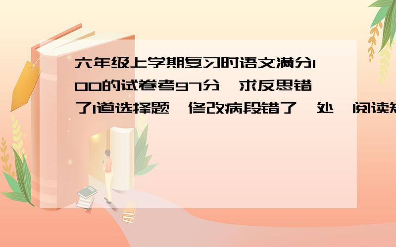 六年级上学期复习时语文满分100的试卷考97分,求反思错了1道选择题,修改病段错了一处,阅读短文一道题没答完整错了一处,求反思.（不是评论,要内容） 200字以上