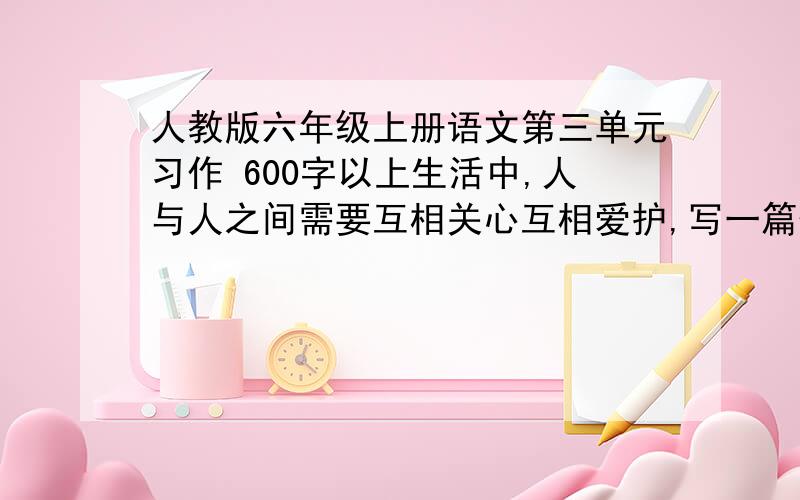 人教版六年级上册语文第三单元习作 600字以上生活中,人与人之间需要互相关心互相爱护,写一篇体现人与人之间互相关爱的作文,要注意人物的语言动作心理活动等,写清楚事情的发展变化过