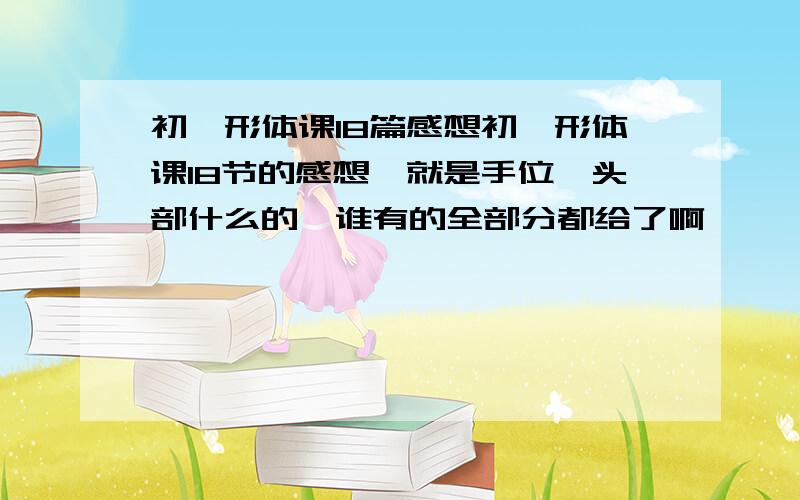 初一形体课18篇感想初一形体课18节的感想,就是手位,头部什么的,谁有的全部分都给了啊