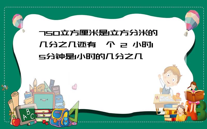 750立方厘米是1立方分米的几分之几还有一个 2 小时15分钟是1小时的几分之几