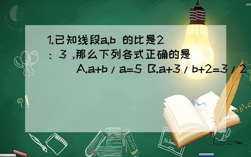 1.已知线段a,b 的比是2：3 ,那么下列各式正确的是（ ）A.a+b/a=5 B.a+3/b+2=3/2 C.b/b-a=1/3 D.b-a/a+b=1/52.已知P为线段AB上的一点,且AB被点P分为 AP：PB =2：3 （1）.求AB：BP （2）.如果AB=100cm,试求PB的长.