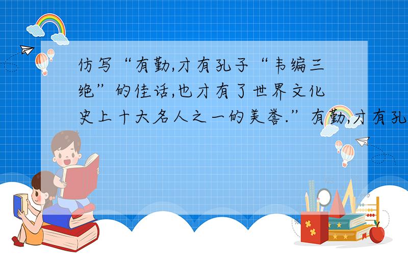 仿写“有勤,才有孔子“韦编三绝”的佳话,也才有了世界文化史上十大名人之一的美誉.”有勤,才有孔子“韦编三绝”的佳话,也才有了世界文化史上十大名人之一的美誉.有勤,才有XX“XXXX”的