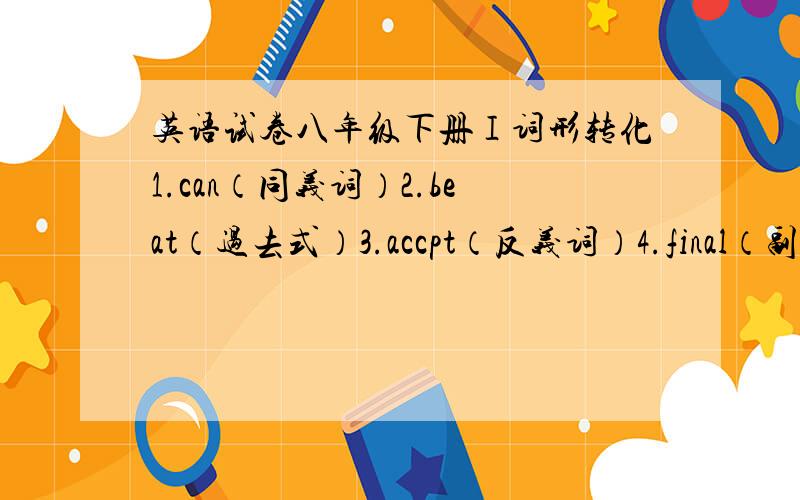 英语试卷八年级下册Ⅰ词形转化1.can（同义词）2.beat（过去式）3.accpt（反义词）4.final（副词）5.punishment（动词）6.true（名词）7.honest（反义词）8.terrible（副词）9.shelf（复数）10.steal（过去分