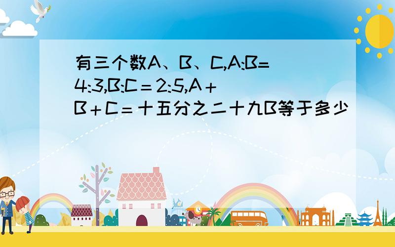 有三个数A、B、C,A:B=4:3,B:C＝2:5,A＋B＋C＝十五分之二十九B等于多少