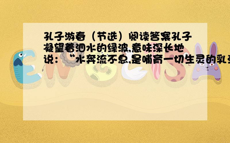 孔子游春（节选）阅读答案孔子凝望着泗水的绿波,意味深长地说：“水奔流不息,是哺育一切生灵的乳汁,它好像有德行.水没有一定的形状,或方或长,流必向下,和顺温柔,它好像有情义.水穿山