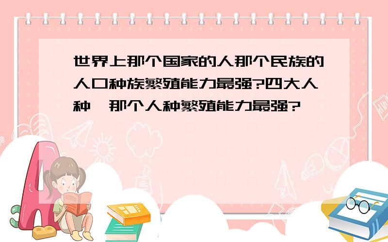 世界上那个国家的人那个民族的人口种族繁殖能力最强?四大人种,那个人种繁殖能力最强?