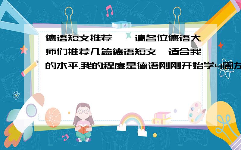 德语短文推荐……请各位德语大师们推荐几篇德语短文,适合我的水平.我的程度是德语刚刚开始学4周左右,词汇量很少,语法也只懂得基本的,所以需求一些短小精悍,涉及词汇都是一些常用的精