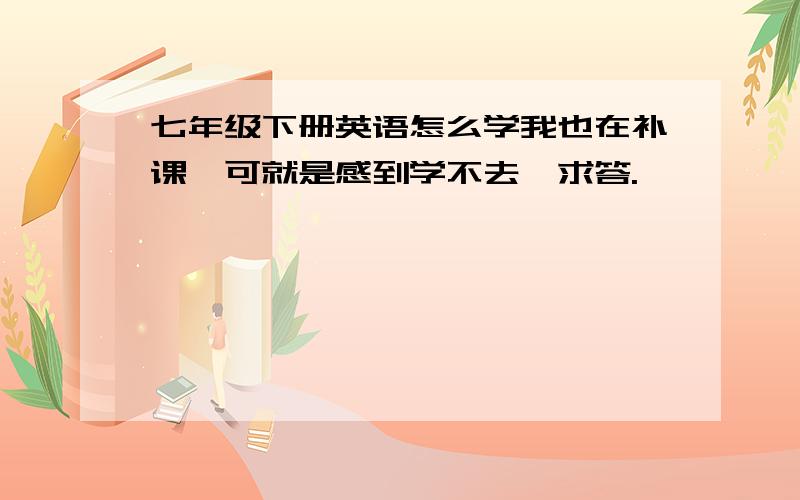 七年级下册英语怎么学我也在补课,可就是感到学不去,求答.