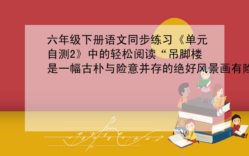 六年级下册语文同步练习《单元自测2》中的轻松阅读“吊脚楼是一幅古朴与险意并存的绝好风景画有险意”是