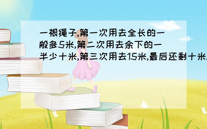 一根绳子,第一次用去全长的一般多5米,第二次用去余下的一半少十米,第三次用去15米,最后还剩十米.求这根绳子原来长多少米