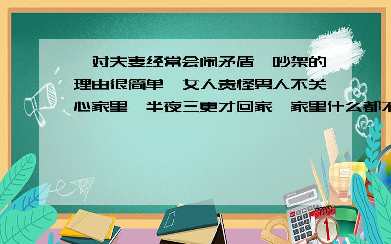 一对夫妻经常会闹矛盾,吵架的理由很简单,女人责怪男人不关心家里,半夜三更才回家,家里什么都不闻不问.男人就反复强调是为了赚钱养家等诸多理由.后来,他们去求教一个高僧,希望他给评