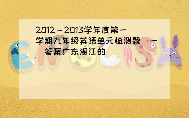 2012－2013学年度第一学期九年级英语单元检测题（一）答案广东湛江的