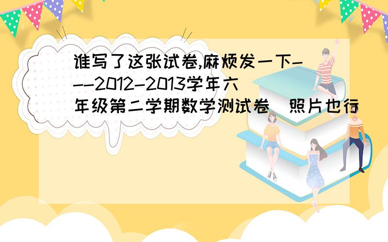 谁写了这张试卷,麻烦发一下---2012-2013学年六年级第二学期数学测试卷（照片也行