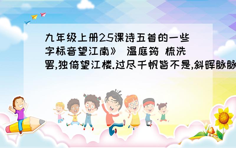 九年级上册25课诗五首的一些字标音望江南》 温庭筠 梳洗罢,独倚望江楼.过尽千帆皆不是,斜晖脉脉水悠悠.肠断白苹[注]洲.注：苹为草头加频同样写闺思,却以记事领起,紧扣一个“望”字.渔