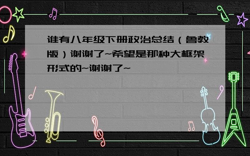 谁有八年级下册政治总结（鲁教版）谢谢了~希望是那种大框架形式的~谢谢了~